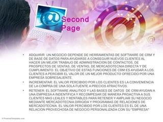 Second
Page
• ADQUIRIR: UN NEGOCIO DEPENDE DE HERRAMIENTAS DE SOFTWARE DE CRM Y
DE BASE DE DATOS PARA AYUDARSE A CONSEGUIR NUEVOS CLIENTES AL
HACER UN MEJOR TRABAJO DE ADMINISTRACION DE CONTACTOS, DE
PROSPECTOS DE VENTAS, DE VENTAS, DE MERCADOTECNIA DIRECTA Y DE
CUMPLIMIENTO. EL OBJETIVO DE ESTAS FUNCIONES DE CRM ES AYUDAR A LOS
CLIENTES A PERCIBIR EL VALOR DE UN MEJOR PRODUCTO OFRECIDO POR UNA
EMPRESA SOBRESALIENTE.
• INCREMENTAR: EL VALOR PERCIBIDO POR LOS CLIENTES ES LA CONVENIENCIA
DE LA COMPRA DE UNA SOLA FUENTE A PRECIOS ATRACTIVOS.
• RETENER: EL SOFTWARE ANALITICO Y LAS BASES DE DATOS DE CRM AYUDAN A
UNA EMPRESA A INDENTIFICA Y RECOMPESAR DE MANERA PROACTIVA A SUS
CLIENTES MAS LEALES Y RENTABLES PARA RETENER Y AMPLIAR SU NEGOCIO
MEDIANTE MERCADOTECNIA DIRIGIDA Y PROGRAMAS DE RELACIONES DE
MERCADOTECNIA. EL VALOR PERCIBIDO POR LOS CLIENTES ES EL DE UNA
RELACION PROVECHOSA DE NEGOCIO PERSONALIZADA CON SU "EMPRESA"
 