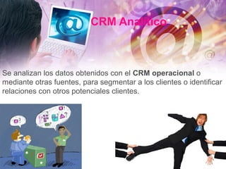 CRM Analítico
Se analizan los datos obtenidos con el CRM operacional o
mediante otras fuentes, para segmentar a los clientes o identificar
relaciones con otros potenciales clientes.
 