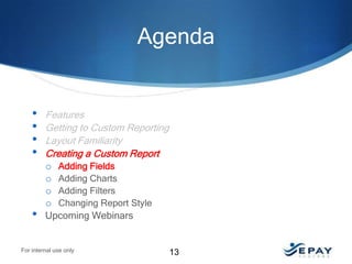 Agenda

•
•
•
•

•

Features
Getting to Custom Reporting
Layout Familiarity
Creating a Custom Report
o Adding Fields
o Adding Charts
o Adding Filters
o Changing Report Style
Upcoming Webinars

For internal use only

13

 