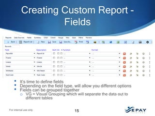 Creating Custom Report Fields

•
•
•

It’s time to define fields
Depending on the field type, will allow you different options
Fields can be grouped together
o VG = Visual Grouping which will separate the data out to
different tables

For internal use only

15

 
