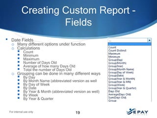 Creating Custom Report Fields
•

Date Fields
o Many different options under function
o Calculations

 Count
 Minimum
 Maximum
 Number of Days Old
 Average of how many Days Old
 Total the number of Days Old
o Grouping can be done in many different ways
 By Day
 By Month Name (abbreviated version as well
 By Day of Week
 By Date
 By Year & Month (abbreviated version as well)
 By Week
 By Year & Quarter

For internal use only

19

 