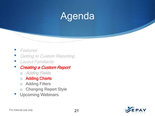 Agenda

•
•
•
•

•

Features
Getting to Custom Reporting
Layout Familiarity
Creating a Custom Report
o Adding Fields
o Adding Charts
o Adding Filters
o Changing Report Style
Upcoming Webinars

For internal use only

21

 