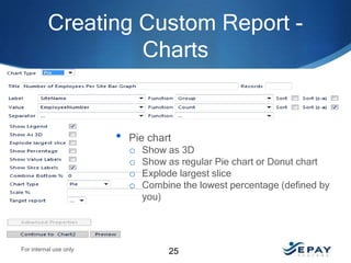 Creating Custom Report Charts

•

Pie chart
o Show as 3D
o Show as regular Pie chart or Donut chart
o Explode largest slice
o Combine the lowest percentage (defined by
you)

For internal use only

25

 