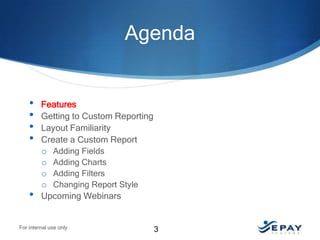 Agenda

•
•
•
•

•

Features
Getting to Custom Reporting
Layout Familiarity
Create a Custom Report
o Adding Fields
o Adding Charts
o Adding Filters
o Changing Report Style
Upcoming Webinars

For internal use only

3

 