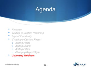 Agenda

•
•
•
•

•

Features
Getting to Custom Reporting
Layout Familiarity
Creating a Custom Report
o Adding Fields
o Adding Charts
o Adding Filters
o Changing Report Style
Upcoming Webinars

For internal use only

33

 