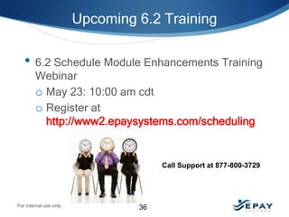 Upcoming 6.2 Training

• 6.2 Schedule Module Enhancements Training
Webinar
o May 23: 10:00 am cdt
o Register at
http://www2.epaysystems.com/scheduling

Call Support at 877-800-3729

For internal use only

36

 