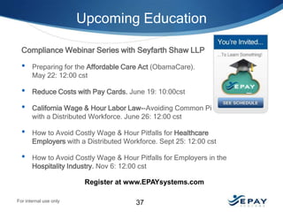 Upcoming Education
Compliance Webinar Series with Seyfarth Shaw LLP

•

Preparing for the Affordable Care Act (ObamaCare).
May 22: 12:00 cst

•

Reduce Costs with Pay Cards. June 19: 10:00cst

•

California Wage & Hour Labor Law--Avoiding Common Pitfalls
with a Distributed Workforce. June 26: 12:00 cst

•

How to Avoid Costly Wage & Hour Pitfalls for Healthcare
Employers with a Distributed Workforce. Sept 25: 12:00 cst

•

How to Avoid Costly Wage & Hour Pitfalls for Employers in the
Hospitality Industry. Nov 6: 12:00 cst
Register at www.EPAYsystems.com

For internal use only

37

 