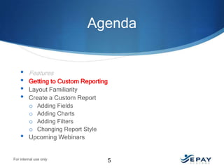 Agenda

•
•
•
•

•

Features
Getting to Custom Reporting
Layout Familiarity
Create a Custom Report
o Adding Fields
o Adding Charts
o Adding Filters
o Changing Report Style
Upcoming Webinars

For internal use only

5

 