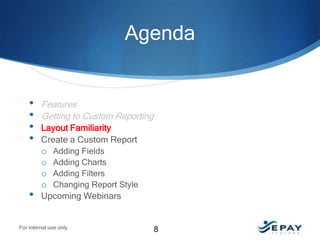 Agenda

•
•
•
•

•

Features
Getting to Custom Reporting
Layout Familiarity
Create a Custom Report
o Adding Fields
o Adding Charts
o Adding Filters
o Changing Report Style
Upcoming Webinars

For internal use only

8

 