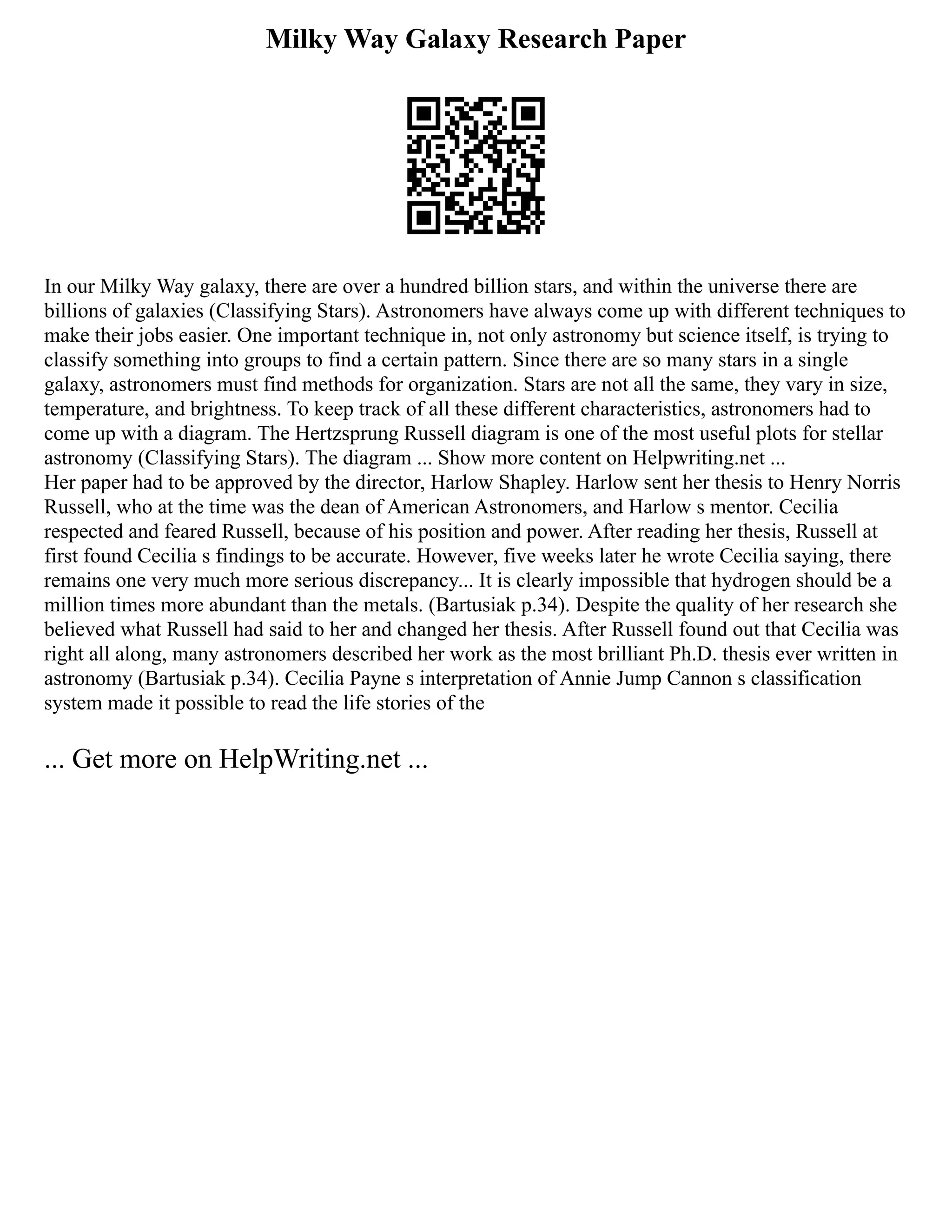 Milky Way Galaxy Research Paper
In our Milky Way galaxy, there are over a hundred billion stars, and within the universe there are
billions of galaxies (Classifying Stars). Astronomers have always come up with different techniques to
make their jobs easier. One important technique in, not only astronomy but science itself, is trying to
classify something into groups to find a certain pattern. Since there are so many stars in a single
galaxy, astronomers must find methods for organization. Stars are not all the same, they vary in size,
temperature, and brightness. To keep track of all these different characteristics, astronomers had to
come up with a diagram. The Hertzsprung Russell diagram is one of the most useful plots for stellar
astronomy (Classifying Stars). The diagram ... Show more content on Helpwriting.net ...
Her paper had to be approved by the director, Harlow Shapley. Harlow sent her thesis to Henry Norris
Russell, who at the time was the dean of American Astronomers, and Harlow s mentor. Cecilia
respected and feared Russell, because of his position and power. After reading her thesis, Russell at
first found Cecilia s findings to be accurate. However, five weeks later he wrote Cecilia saying, there
remains one very much more serious discrepancy... It is clearly impossible that hydrogen should be a
million times more abundant than the metals. (Bartusiak p.34). Despite the quality of her research she
believed what Russell had said to her and changed her thesis. After Russell found out that Cecilia was
right all along, many astronomers described her work as the most brilliant Ph.D. thesis ever written in
astronomy (Bartusiak p.34). Cecilia Payne s interpretation of Annie Jump Cannon s classification
system made it possible to read the life stories of the
... Get more on HelpWriting.net ...
 