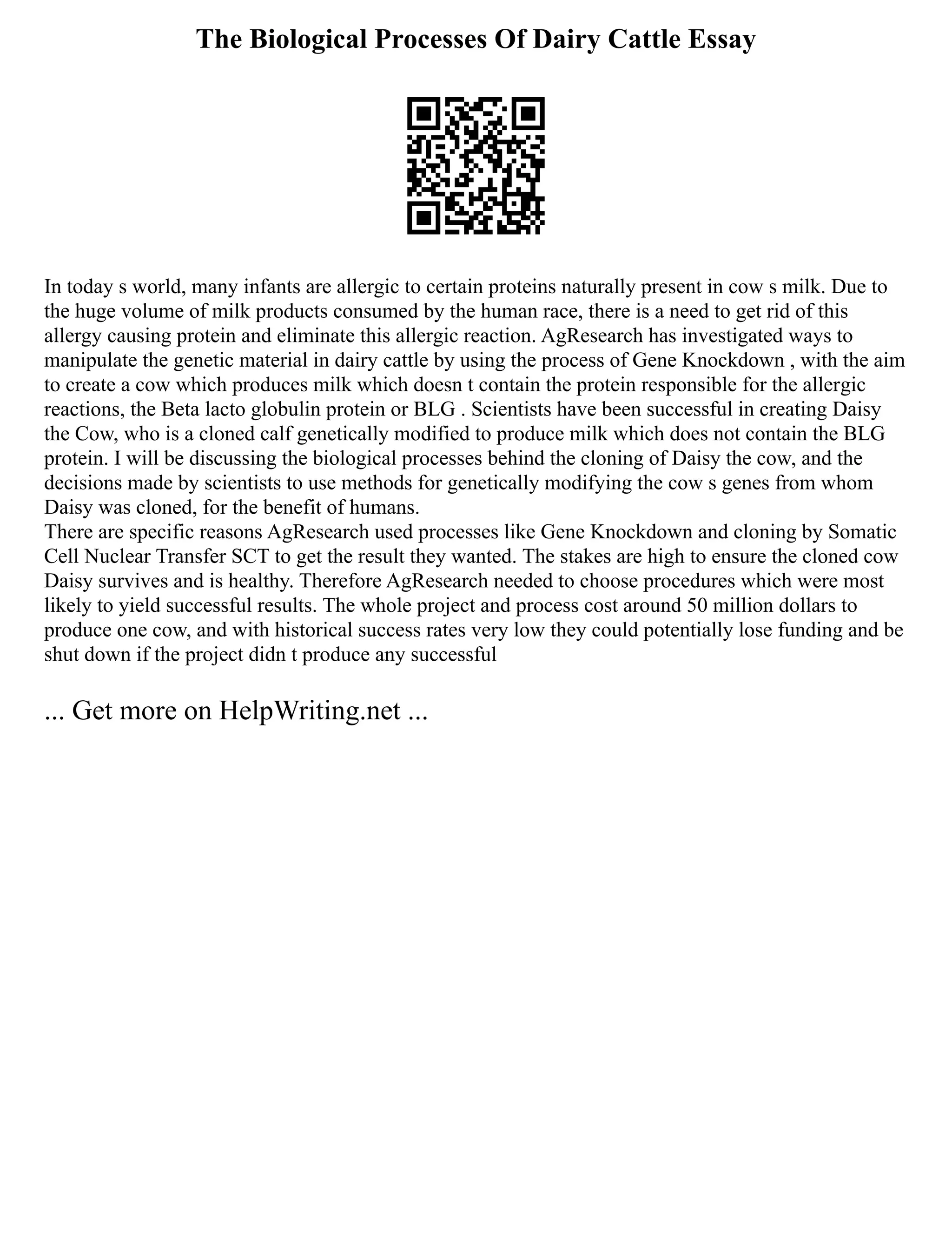 The Biological Processes Of Dairy Cattle Essay
In today s world, many infants are allergic to certain proteins naturally present in cow s milk. Due to
the huge volume of milk products consumed by the human race, there is a need to get rid of this
allergy causing protein and eliminate this allergic reaction. AgResearch has investigated ways to
manipulate the genetic material in dairy cattle by using the process of Gene Knockdown , with the aim
to create a cow which produces milk which doesn t contain the protein responsible for the allergic
reactions, the Beta lacto globulin protein or BLG . Scientists have been successful in creating Daisy
the Cow, who is a cloned calf genetically modified to produce milk which does not contain the BLG
protein. I will be discussing the biological processes behind the cloning of Daisy the cow, and the
decisions made by scientists to use methods for genetically modifying the cow s genes from whom
Daisy was cloned, for the benefit of humans.
There are specific reasons AgResearch used processes like Gene Knockdown and cloning by Somatic
Cell Nuclear Transfer SCT to get the result they wanted. The stakes are high to ensure the cloned cow
Daisy survives and is healthy. Therefore AgResearch needed to choose procedures which were most
likely to yield successful results. The whole project and process cost around 50 million dollars to
produce one cow, and with historical success rates very low they could potentially lose funding and be
shut down if the project didn t produce any successful
... Get more on HelpWriting.net ...
 