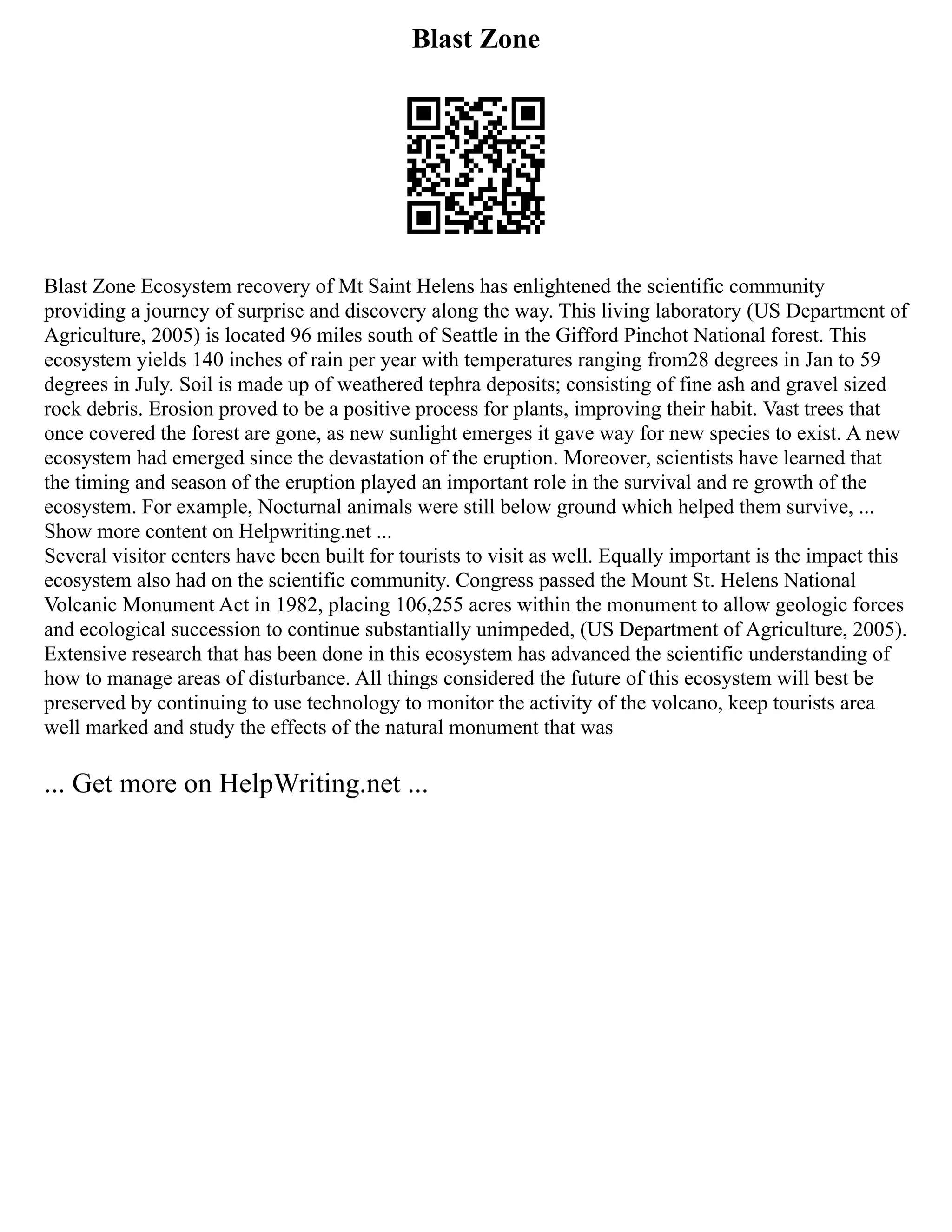 Blast Zone
Blast Zone Ecosystem recovery of Mt Saint Helens has enlightened the scientific community
providing a journey of surprise and discovery along the way. This living laboratory (US Department of
Agriculture, 2005) is located 96 miles south of Seattle in the Gifford Pinchot National forest. This
ecosystem yields 140 inches of rain per year with temperatures ranging from28 degrees in Jan to 59
degrees in July. Soil is made up of weathered tephra deposits; consisting of fine ash and gravel sized
rock debris. Erosion proved to be a positive process for plants, improving their habit. Vast trees that
once covered the forest are gone, as new sunlight emerges it gave way for new species to exist. A new
ecosystem had emerged since the devastation of the eruption. Moreover, scientists have learned that
the timing and season of the eruption played an important role in the survival and re growth of the
ecosystem. For example, Nocturnal animals were still below ground which helped them survive, ...
Show more content on Helpwriting.net ...
Several visitor centers have been built for tourists to visit as well. Equally important is the impact this
ecosystem also had on the scientific community. Congress passed the Mount St. Helens National
Volcanic Monument Act in 1982, placing 106,255 acres within the monument to allow geologic forces
and ecological succession to continue substantially unimpeded, (US Department of Agriculture, 2005).
Extensive research that has been done in this ecosystem has advanced the scientific understanding of
how to manage areas of disturbance. All things considered the future of this ecosystem will best be
preserved by continuing to use technology to monitor the activity of the volcano, keep tourists area
well marked and study the effects of the natural monument that was
... Get more on HelpWriting.net ...
 