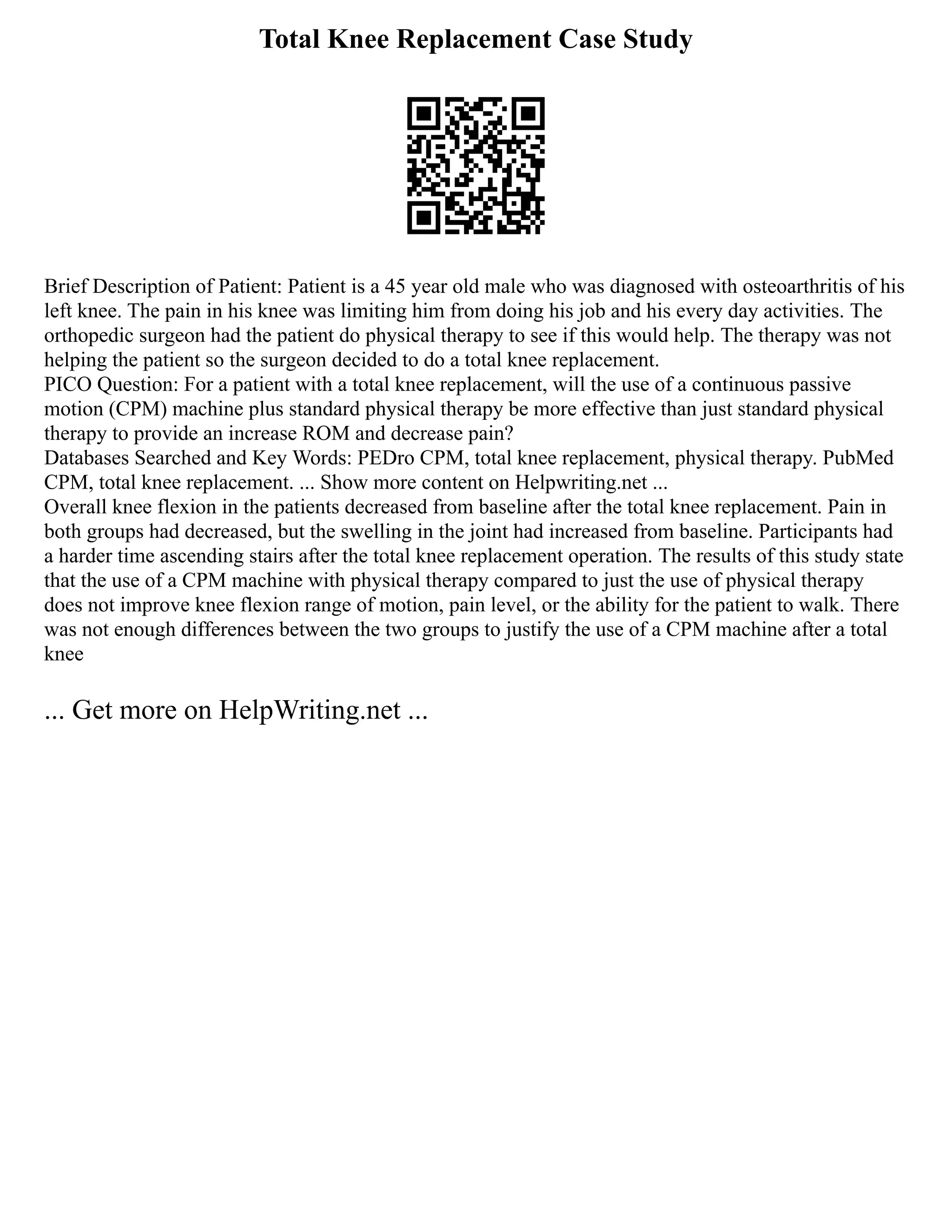 Total Knee Replacement Case Study
Brief Description of Patient: Patient is a 45 year old male who was diagnosed with osteoarthritis of his
left knee. The pain in his knee was limiting him from doing his job and his every day activities. The
orthopedic surgeon had the patient do physical therapy to see if this would help. The therapy was not
helping the patient so the surgeon decided to do a total knee replacement.
PICO Question: For a patient with a total knee replacement, will the use of a continuous passive
motion (CPM) machine plus standard physical therapy be more effective than just standard physical
therapy to provide an increase ROM and decrease pain?
Databases Searched and Key Words: PEDro CPM, total knee replacement, physical therapy. PubMed
CPM, total knee replacement. ... Show more content on Helpwriting.net ...
Overall knee flexion in the patients decreased from baseline after the total knee replacement. Pain in
both groups had decreased, but the swelling in the joint had increased from baseline. Participants had
a harder time ascending stairs after the total knee replacement operation. The results of this study state
that the use of a CPM machine with physical therapy compared to just the use of physical therapy
does not improve knee flexion range of motion, pain level, or the ability for the patient to walk. There
was not enough differences between the two groups to justify the use of a CPM machine after a total
knee
... Get more on HelpWriting.net ...
 
