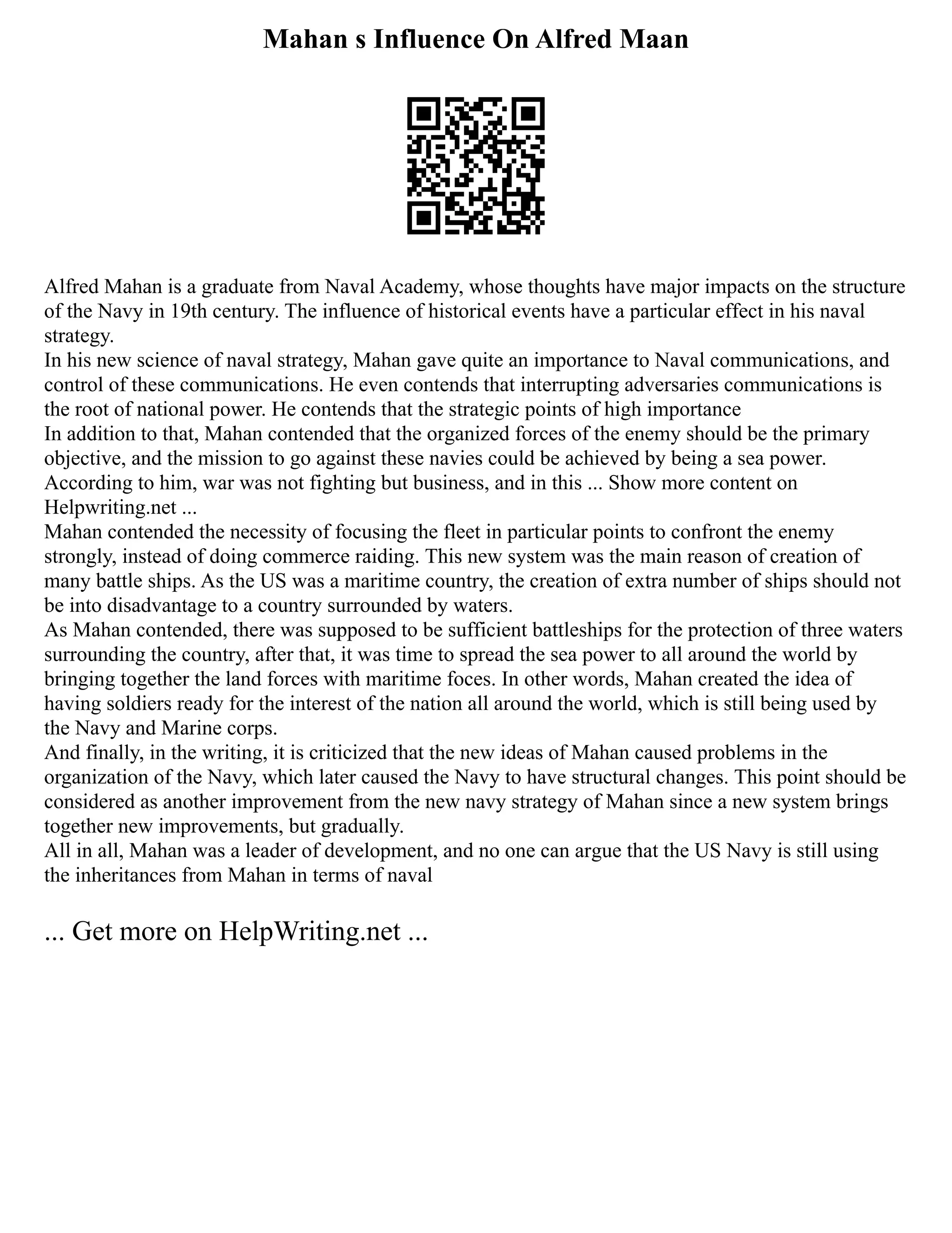 Mahan s Influence On Alfred Maan
Alfred Mahan is a graduate from Naval Academy, whose thoughts have major impacts on the structure
of the Navy in 19th century. The influence of historical events have a particular effect in his naval
strategy.
In his new science of naval strategy, Mahan gave quite an importance to Naval communications, and
control of these communications. He even contends that interrupting adversaries communications is
the root of national power. He contends that the strategic points of high importance
In addition to that, Mahan contended that the organized forces of the enemy should be the primary
objective, and the mission to go against these navies could be achieved by being a sea power.
According to him, war was not fighting but business, and in this ... Show more content on
Helpwriting.net ...
Mahan contended the necessity of focusing the fleet in particular points to confront the enemy
strongly, instead of doing commerce raiding. This new system was the main reason of creation of
many battle ships. As the US was a maritime country, the creation of extra number of ships should not
be into disadvantage to a country surrounded by waters.
As Mahan contended, there was supposed to be sufficient battleships for the protection of three waters
surrounding the country, after that, it was time to spread the sea power to all around the world by
bringing together the land forces with maritime foces. In other words, Mahan created the idea of
having soldiers ready for the interest of the nation all around the world, which is still being used by
the Navy and Marine corps.
And finally, in the writing, it is criticized that the new ideas of Mahan caused problems in the
organization of the Navy, which later caused the Navy to have structural changes. This point should be
considered as another improvement from the new navy strategy of Mahan since a new system brings
together new improvements, but gradually.
All in all, Mahan was a leader of development, and no one can argue that the US Navy is still using
the inheritances from Mahan in terms of naval
... Get more on HelpWriting.net ...
 
