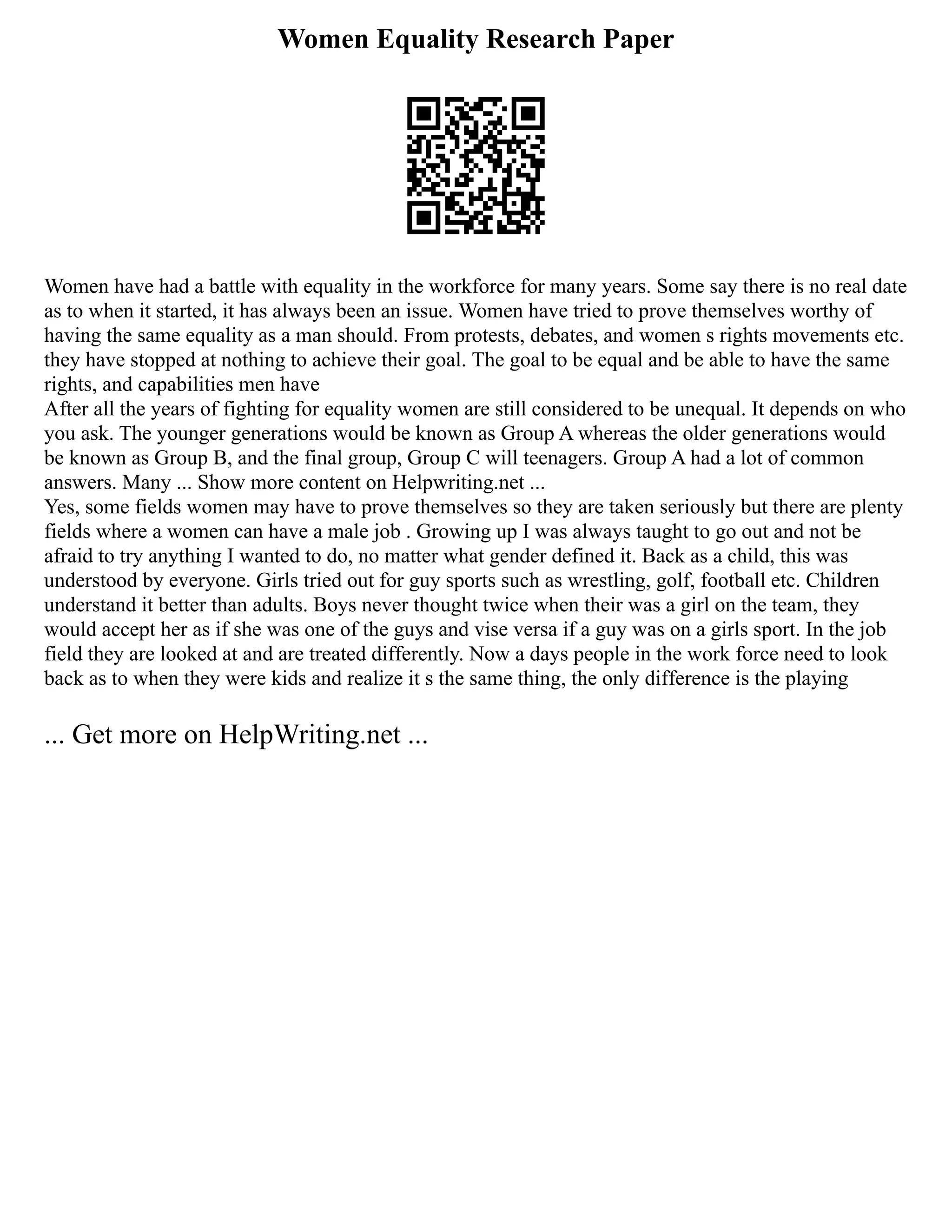 Women Equality Research Paper
Women have had a battle with equality in the workforce for many years. Some say there is no real date
as to when it started, it has always been an issue. Women have tried to prove themselves worthy of
having the same equality as a man should. From protests, debates, and women s rights movements etc.
they have stopped at nothing to achieve their goal. The goal to be equal and be able to have the same
rights, and capabilities men have
After all the years of fighting for equality women are still considered to be unequal. It depends on who
you ask. The younger generations would be known as Group A whereas the older generations would
be known as Group B, and the final group, Group C will teenagers. Group A had a lot of common
answers. Many ... Show more content on Helpwriting.net ...
Yes, some fields women may have to prove themselves so they are taken seriously but there are plenty
fields where a women can have a male job . Growing up I was always taught to go out and not be
afraid to try anything I wanted to do, no matter what gender defined it. Back as a child, this was
understood by everyone. Girls tried out for guy sports such as wrestling, golf, football etc. Children
understand it better than adults. Boys never thought twice when their was a girl on the team, they
would accept her as if she was one of the guys and vise versa if a guy was on a girls sport. In the job
field they are looked at and are treated differently. Now a days people in the work force need to look
back as to when they were kids and realize it s the same thing, the only difference is the playing
... Get more on HelpWriting.net ...
 