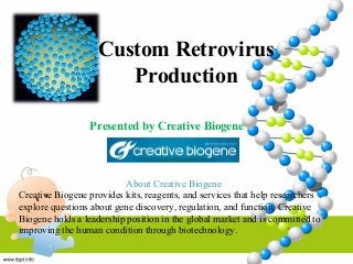 Custom Retrovirus 
Production 
Presented by Creative Biogene 
About Creative Biogene 
Creative Biogene provides kits, reagents, and services that help researchers 
explore questions about gene discovery, regulation, and function. Creative 
Biogene holds a leadership position in the global market and is committed to 
improving the human condition through biotechnology. 
 