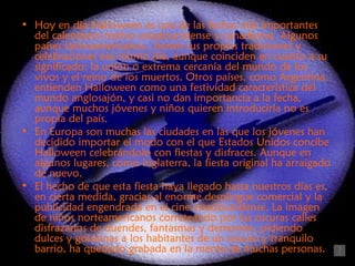 • Hoy en día Halloween es una de las fechas más importantes
  del calendario festivo estadounidense y canadiense. Algunos
  países latinoamericanos,, tienen sus propias tradiciones y
  celebraciones ese mismo día, aunque coinciden en cuanto a su
  significado: la unión o extrema cercanía del mundo de los
  vivos y el reino de los muertos. Otros países, como Argentina,
  entienden Halloween como una festividad característica del
  mundo anglosajón, y casi no dan importancia a la fecha,
  aunque muchos jóvenes y niños quieren introducirla no es
  propia del país.
• En Europa son muchas las ciudades en las que los jóvenes han
  decidido importar el modo con el que Estados Unidos concibe
  Halloween celebrándolo con fiestas y disfraces. Aunque en
  algunos lugares, como Inglaterra, la fiesta original ha arraigado
  de nuevo.
• El hecho de que esta fiesta haya llegado hasta nuestros días es,
  en cierta medida, gracias al enorme despliegue comercial y la
  publicidad engendrada en el cine estadounidense. La imagen
  de niños norteamericanos correteando por las oscuras calles
  disfrazados de duendes, fantasmas y demonios, pidiendo
  dulces y golosinas a los habitantes de un oscuro y tranquilo
  barrio, ha quedado grabada en la mente de muchas personas.
 