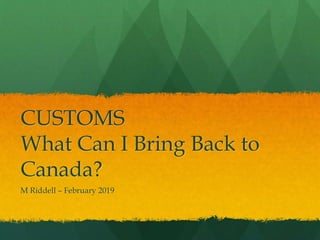 CUSTOMS
What Can I Bring Back to
Canada?
M Riddell – February 2019
 