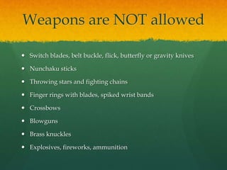 Weapons are NOT allowed
 Switch blades, belt buckle, flick, butterfly or gravity knives
 Nunchaku sticks
 Throwing stars and fighting chains
 Finger rings with blades, spiked wrist bands
 Crossbows
 Blowguns
 Brass knuckles
 Explosives, fireworks, ammunition
 