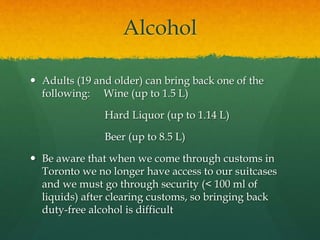 Alcohol
 Adults (19 and older) can bring back one of the
following: Wine (up to 1.5 L)
Hard Liquor (up to 1.14 L)
Beer (up to 8.5 L)
 Be aware that when we come through customs in
Toronto we no longer have access to our suitcases
and we must go through security (< 100 ml of
liquids) after clearing customs, so bringing back
duty-free alcohol is difficult
 