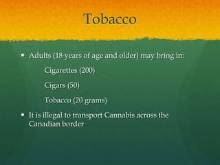 Tobacco
 Adults (18 years of age and older) may bring in:
Cigarettes (200)
Cigars (50)
Tobacco (20 grams)
 It is illegal to transport Cannabis across the
Canadian border
 