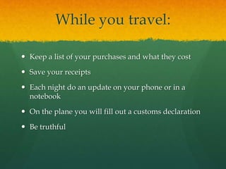 While you travel:
 Keep a list of your purchases and what they cost
 Save your receipts
 Each night do an update on your phone or in a
notebook
 On the plane you will fill out a customs declaration
 Be truthful
 