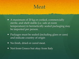 Meat
 A maximum of 20 kg or cooked, commercially
sterile, and shelf-stable (i.e. safe at room
temperature) in hermetically sealed packaging may
be imported per person.
 Packages must be sealed (including glass or cans)
and indicate country of origin
 No fresh, dried or cured meat.
 Not from Greece but okay from Italy
 