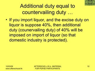 Additional duty equal to countervailing duty … If you import liquor, and the excise duty on liquor is suppose 40%, then additional duty (counervailing duty) of 40% will be imposed on import of liquor (so that domestic industry is protected).  