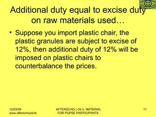 Additional duty equal to excise duty on raw materials used… Suppose you import plastic chair, the plastic granules are subject to excise of 12%, then additional duty of 12% will be imposed on plastic chairs to counterbalance the prices.  