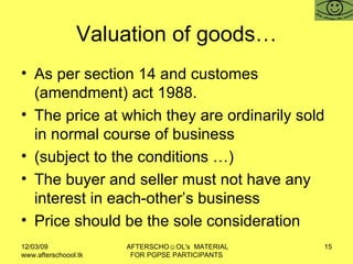 Valuation of goods… As per section 14 and customes (amendment) act 1988.  The price at which they are ordinarily sold in normal course of business (subject to the conditions …)  The buyer and seller must not have any interest in each-other’s business Price should be the sole consideration  