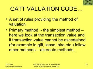GATT VALUATION CODE… A set of rules providing the method of valuation Primary method  - the simplest method – here we look at the transaction value and if transaction value cannot be ascertained (for example in gift, lease, hire etc.) follow other methods – alternate methods.. 