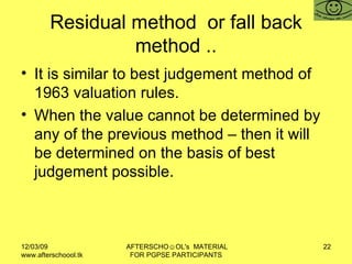 Residual method  or fall back method .. It is similar to best judgement method of 1963 valuation rules.  When the value cannot be determined by any of the previous method – then it will be determined on the basis of best judgement possible.  