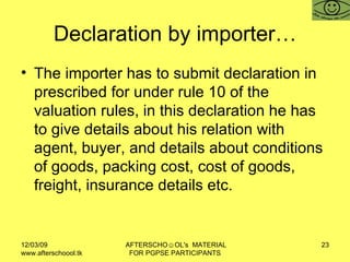 Declaration by importer… The importer has to submit declaration in prescribed for under rule 10 of the valuation rules, in this declaration he has to give details about his relation with agent, buyer, and details about conditions of goods, packing cost, cost of goods, freight, insurance details etc.  