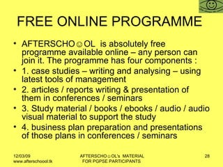 FREE ONLINE PROGRAMME  AFTERSCHO☺OL  is absolutely free programme available online – any person can join it. The programme has four components :  1. case studies – writing and analysing – using latest tools of management 2. articles / reports writing & presentation of them in conferences / seminars 3. Study material / books / ebooks / audio / audio visual material to support the study 4. business plan preparation and presentations of those plans in conferences / seminars 