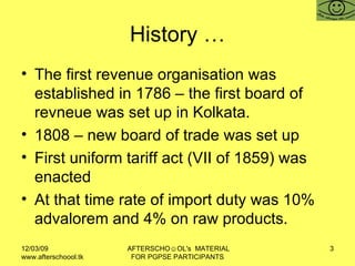 History … The first revenue organisation was established in 1786 – the first board of revneue was set up in Kolkata.  1808 – new board of trade was set up First uniform tariff act (VII of 1859) was enacted At that time rate of import duty was 10%  advalorem and 4% on raw products.  