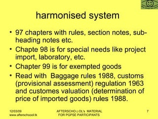 harmonised system  97 chapters with rules, section notes, sub-heading notes etc.  Chapte 98 is for special needs like project import, laboratory, etc.  Chapter 99 is for exempted goods Read with  Baggage rules 1988, customs (provisional assessment) regulation 1963 and customes valuation (determination of price of imported goods) rules 1988.  