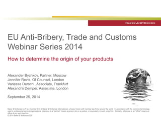 EU Anti-Bribery, Trade and Customs 
Webinar Series 2014 
How to determine the origin of your products 
Alexander Bychkov, Partner, Moscow 
Jennifer Revis, Of Counsel, London 
Vanessa Dersch , Associate, Frankfurt 
Alexandra Demper, Associate, London 
September 25, 2014 
Baker & McKenzie LLP is a member firm of Baker & McKenzie International, a Swiss Verein with member law firms around the world. In accordance with the common terminology 
used in professional service organisations, reference to a "partner" means a person who is a partner, or equivalent, in such a law firm. Similarly, reference to an "office" means an 
office of any such law firm. 
© 2014 Baker & McKenzie LLP 
 