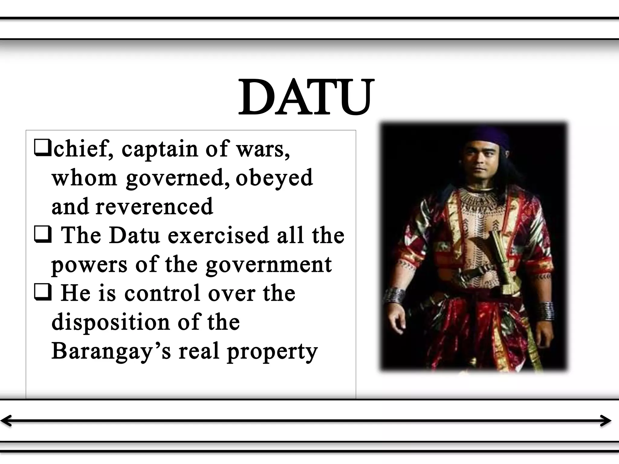 chief, captain of wars,
whom governed, obeyed
and reverenced
 The Datu exercised all the
powers of the government
 He is control over the
disposition of the
Barangay’s real property
DATU
 