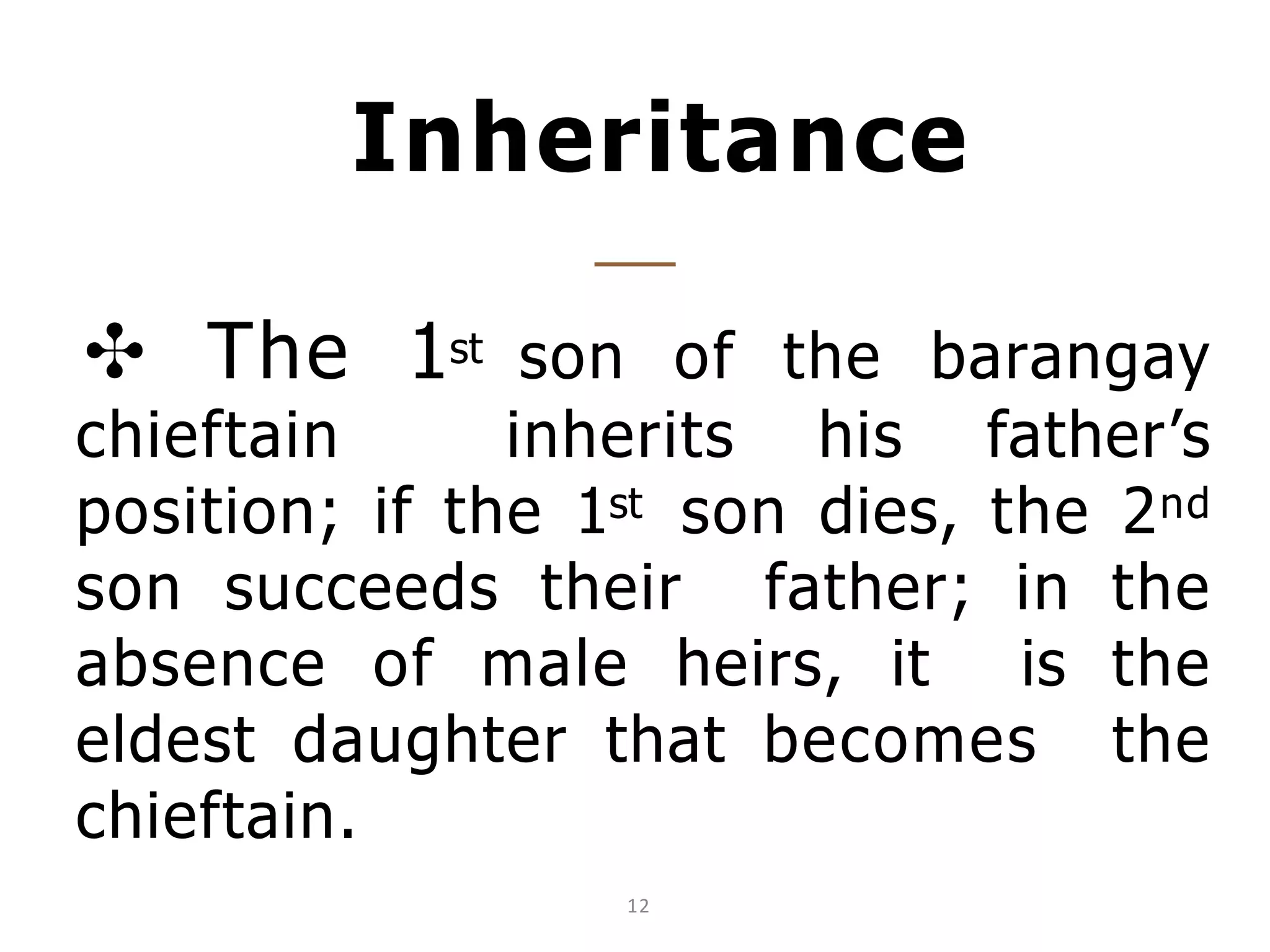 Inheritance
✣ The 1st son of the barangay
chieftain inherits his father’s
position; if the 1st son dies, the 2nd
son succeeds their father; in the
absence of male heirs, it is the
eldest daughter that becomes the
chieftain.
12
 