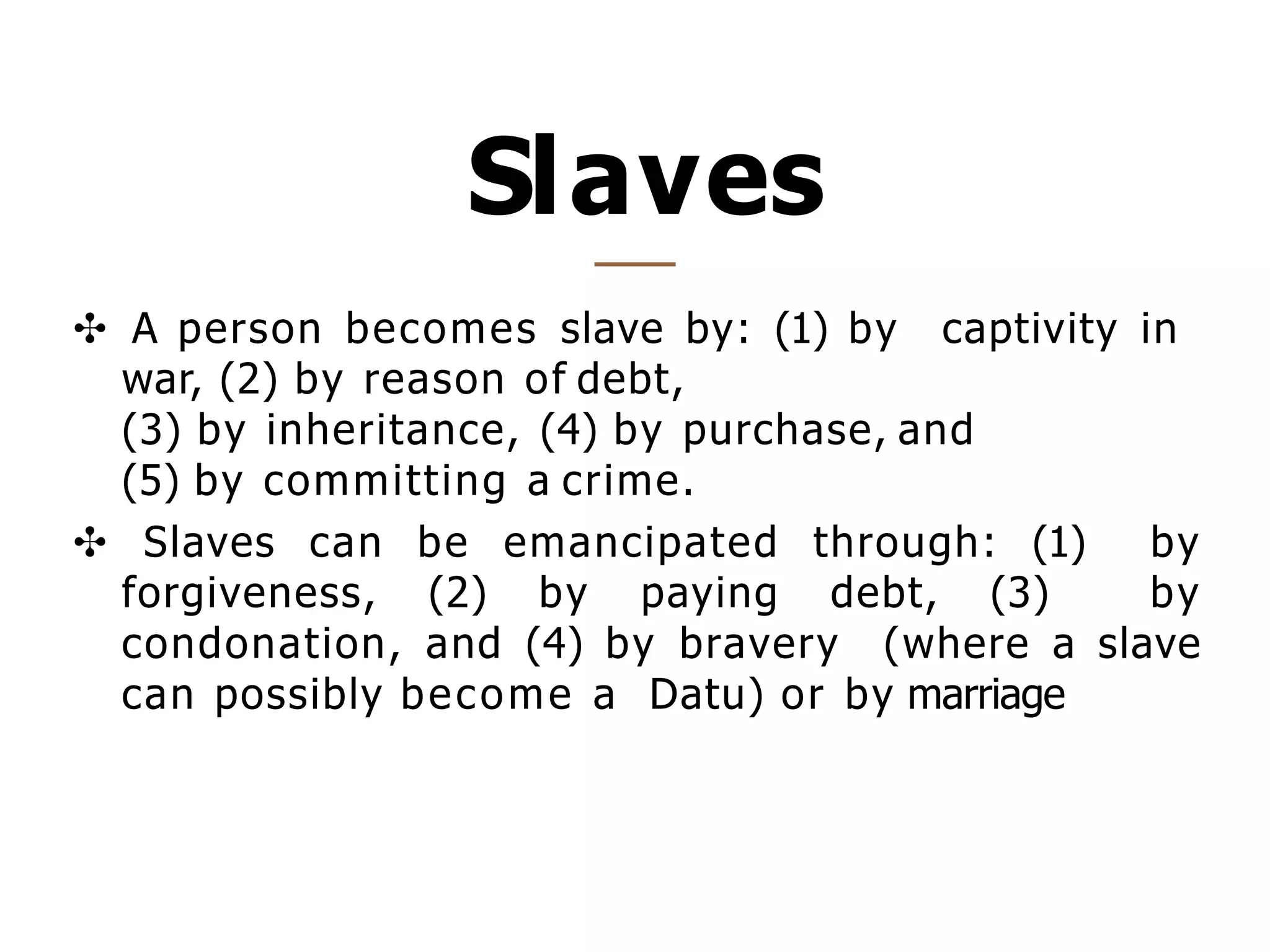 Slaves
✣ A person becomes slave by: (1) by captivity in
war, (2) by reason of debt,
(3) by inheritance, (4) by purchase, and
(5) by committing a crime.
✣ Slaves can be emancipated through: (1) by
forgiveness, (2) by paying debt, (3) by
condonation, and (4) by bravery (where a slave
can possibly become a Datu) or by marriage
 