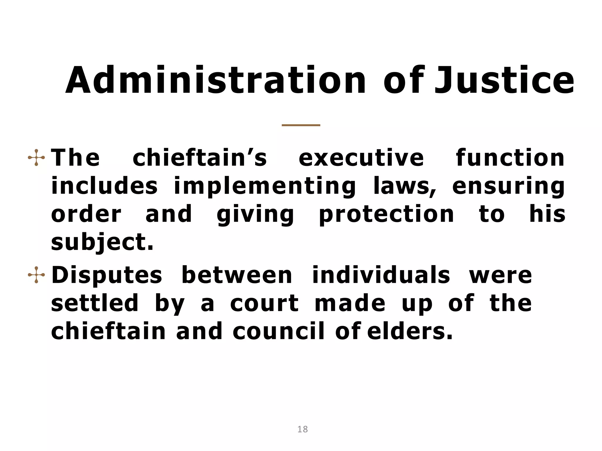 Administration of Justice
18
✣ The chieftain’s executive function
includes implementing laws, ensuring
order and giving protection to his
subject.
✣ Disputes between individuals were
settled by a court made up of the
chieftain and council of elders.
 