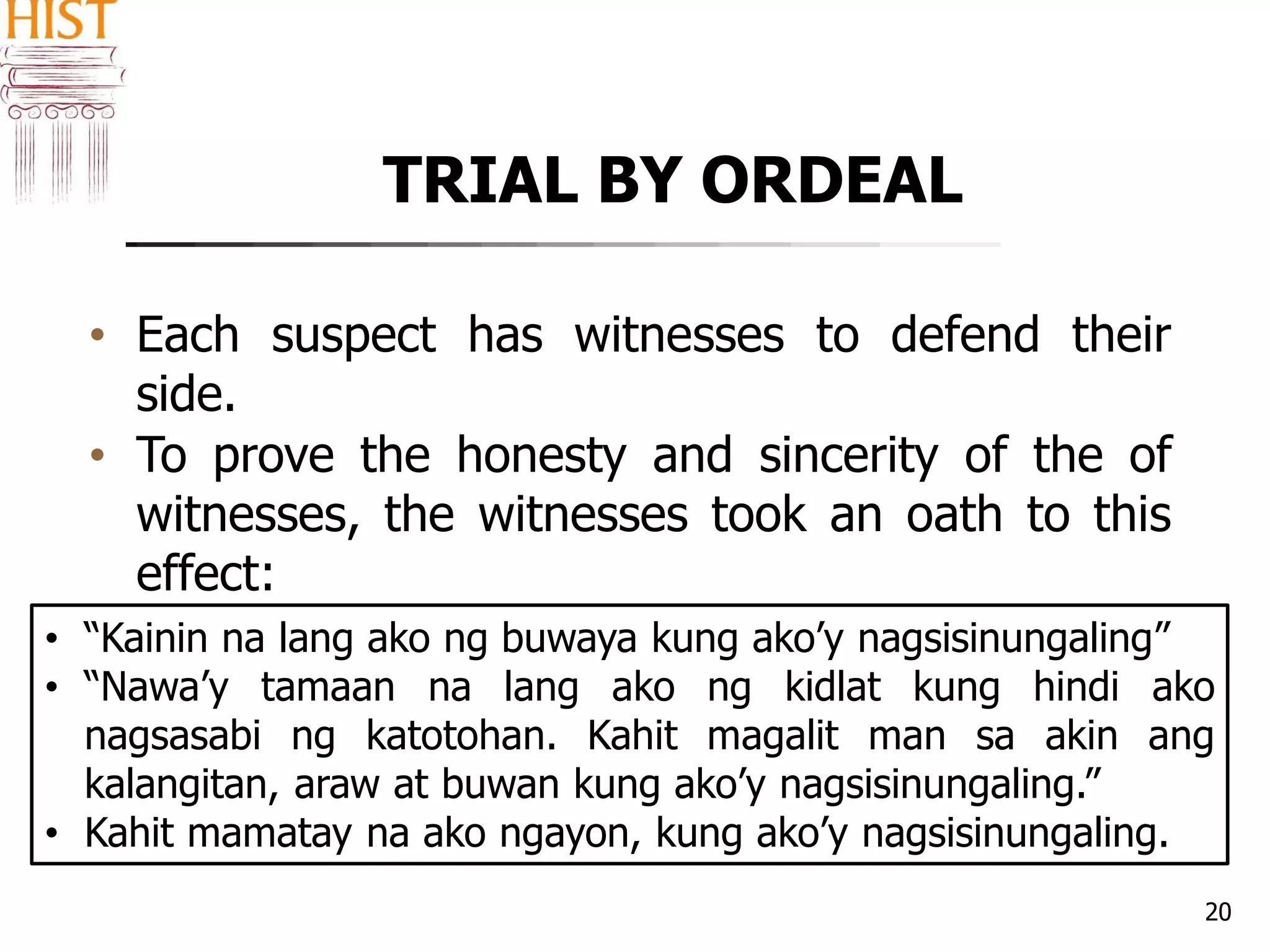 TRIAL BY ORDEAL
20
• Each suspect has witnesses to defend their
side.
• To prove the honesty and sincerity of the of
witnesses, the witnesses took an oath to this
effect:
• “Kainin na lang ako ng buwaya kung ako’y nagsisinungaling”
• “Nawa’y tamaan na lang ako ng kidlat kung hindi ako
nagsasabi ng katotohan. Kahit magalit man sa akin ang
kalangitan, araw at buwan kung ako’y nagsisinungaling.”
• Kahit mamatay na ako ngayon, kung ako’y nagsisinungaling.
 