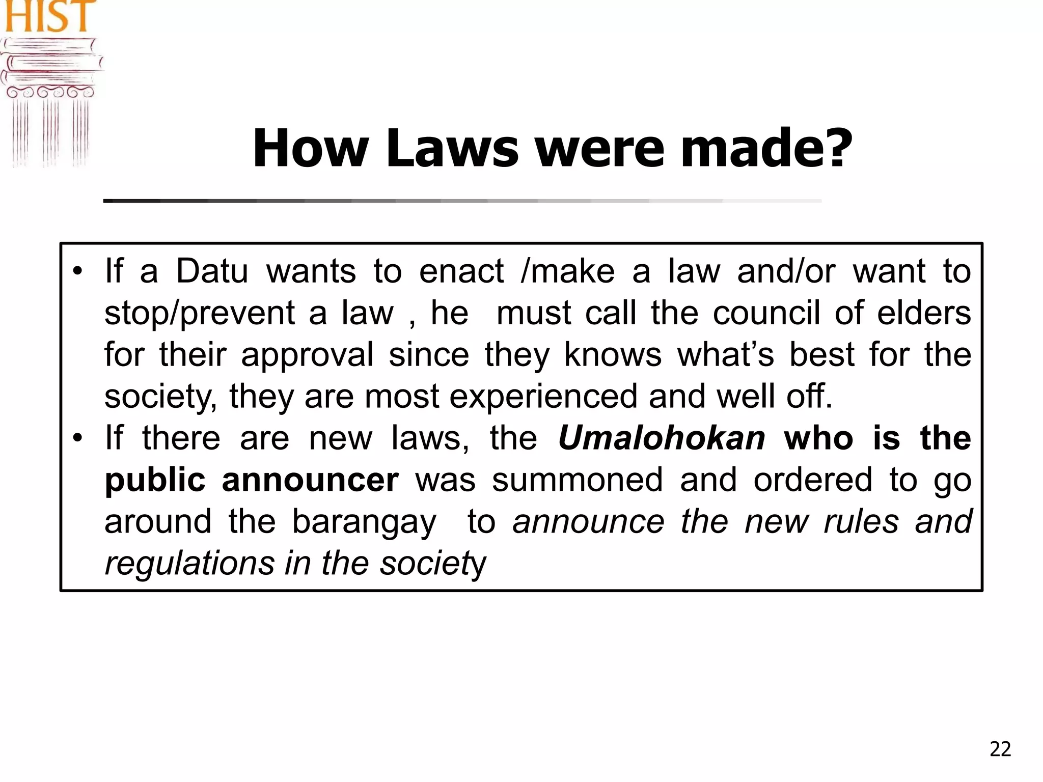 How Laws were made?
22
• If a Datu wants to enact /make a law and/or want to
stop/prevent a law , he must call the council of elders
for their approval since they knows what’s best for the
society, they are most experienced and well off.
• If there are new laws, the Umalohokan who is the
public announcer was summoned and ordered to go
around the barangay to announce the new rules and
regulations in the society
 