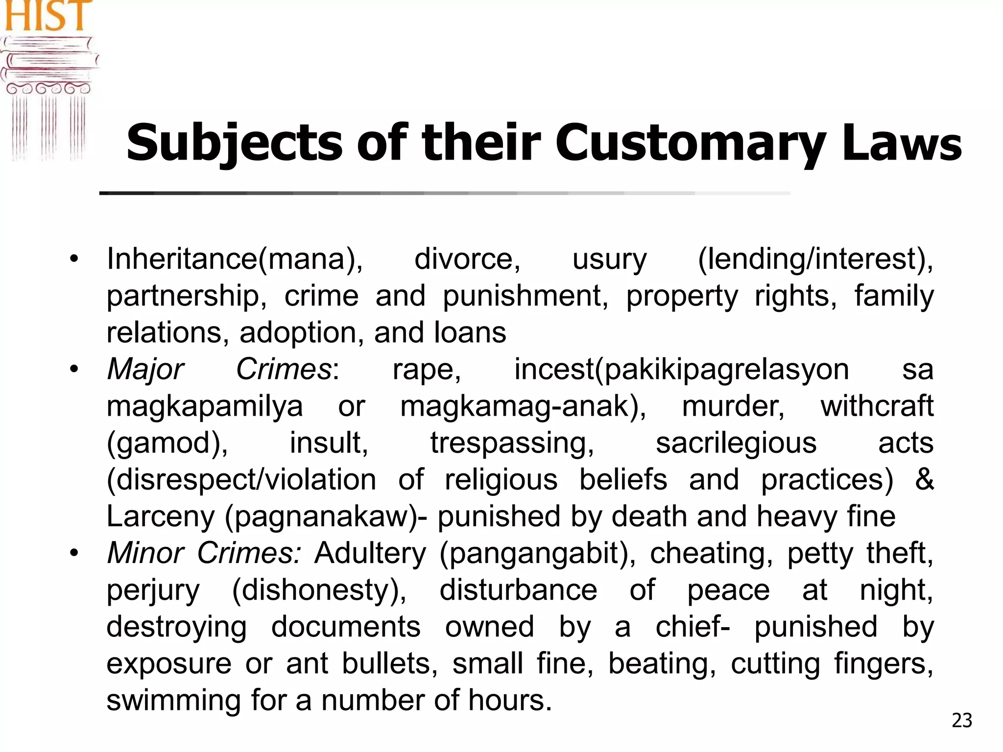 Subjects of their Customary Laws
23
• Inheritance(mana), divorce, usury (lending/interest),
partnership, crime and punishment, property rights, family
relations, adoption, and loans
• Major Crimes: rape, incest(pakikipagrelasyon sa
magkapamilya or magkamag-anak), murder, withcraft
(gamod), insult, trespassing, sacrilegious acts
(disrespect/violation of religious beliefs and practices) &
Larceny (pagnanakaw)- punished by death and heavy fine
• Minor Crimes: Adultery (pangangabit), cheating, petty theft,
perjury (dishonesty), disturbance of peace at night,
destroying documents owned by a chief- punished by
exposure or ant bullets, small fine, beating, cutting fingers,
swimming for a number of hours.
 