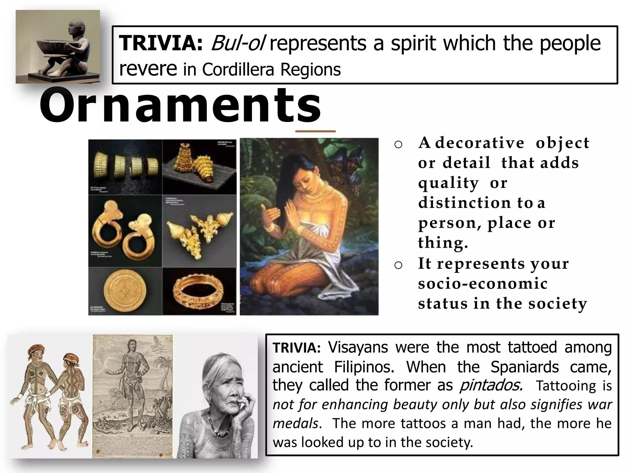 Ornaments
27
o A decorative object
or detail that adds
quality or
distinction to a
person, place or
thing.
o It represents your
socio-economic
status in the society
TRIVIA: Visayans were the most tattoed among
ancient Filipinos. When the Spaniards came,
they called the former as pintados. Tattooing is
not for enhancing beauty only but also signifies war
medals. The more tattoos a man had, the more he
was looked up to in the society.
TRIVIA: Bul-ol represents a spirit which the people
revere in Cordillera Regions
 