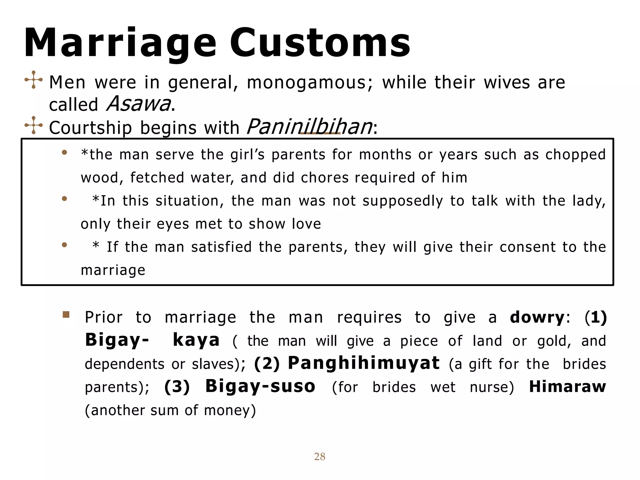 Marriage Customs
28
✣ Men were in general, monogamous; while their wives are
called Asawa.
✣ Courtship begins with Paninilbihan:
• *the man serve the girl’s parents for months or years such as chopped
wood, fetched water, and did chores required of him
• *In this situation, the man was not supposedly to talk with the lady,
only their eyes met to show love
• * If the man satisfied the parents, they will give their consent to the
marriage
 Prior to marriage the man requires to give a dowry: (1)
Bigay- kaya ( the man will give a piece of land or gold, and
dependents or slaves); (2) Panghihimuyat (a gift for the brides
parents); (3) Bigay-suso (for brides wet nurse) Himaraw
(another sum of money)
 