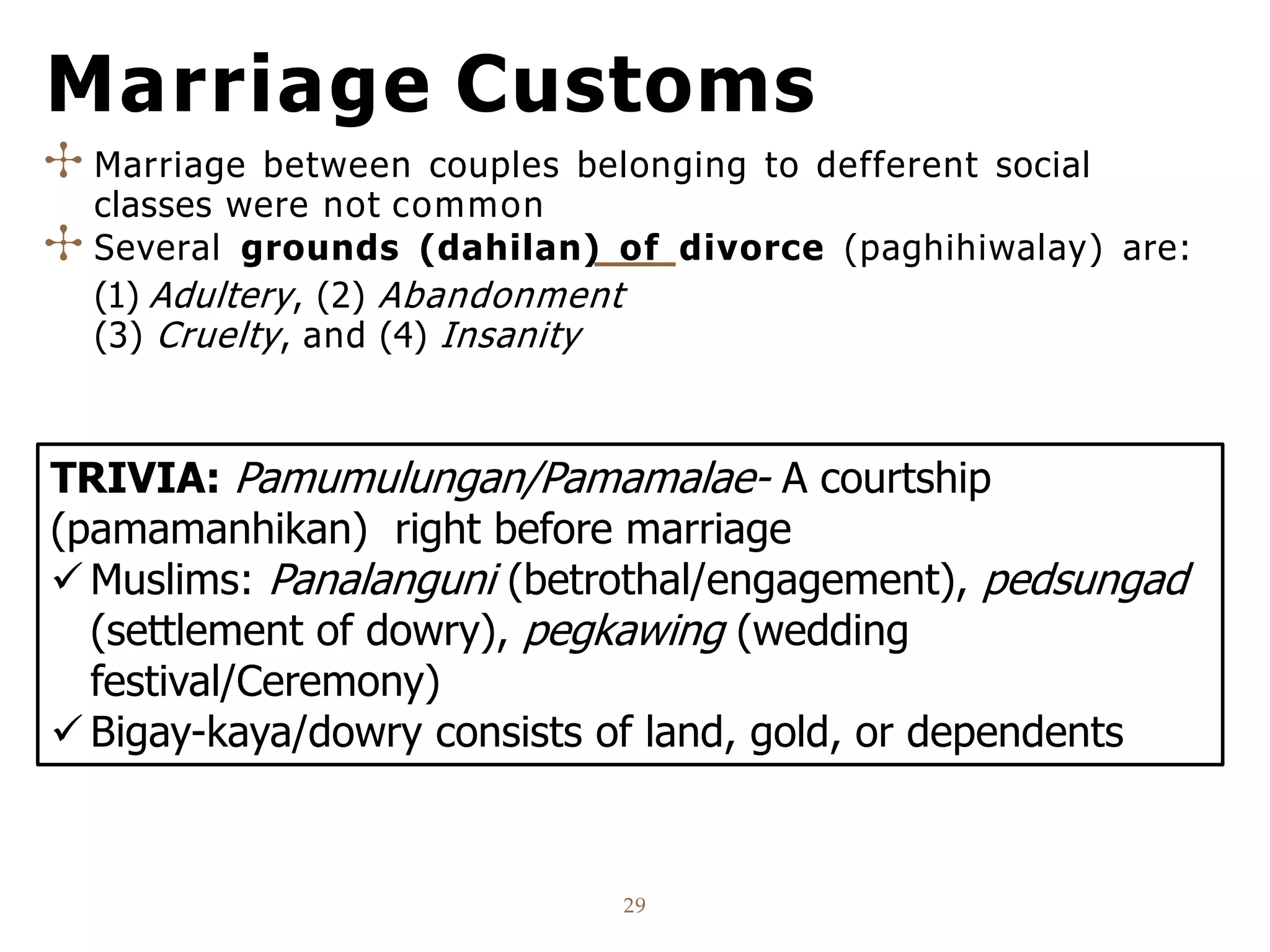Marriage Customs
29
✣ Marriage between couples belonging to defferent social
classes were not common
✣ Several grounds (dahilan) of divorce (paghihiwalay) are:
(1) Adultery, (2) Abandonment
(3) Cruelty, and (4) Insanity
TRIVIA: Pamumulungan/Pamamalae- A courtship
(pamamanhikan) right before marriage
 Muslims: Panalanguni (betrothal/engagement), pedsungad
(settlement of dowry), pegkawing (wedding
festival/Ceremony)
 Bigay-kaya/dowry consists of land, gold, or dependents
 