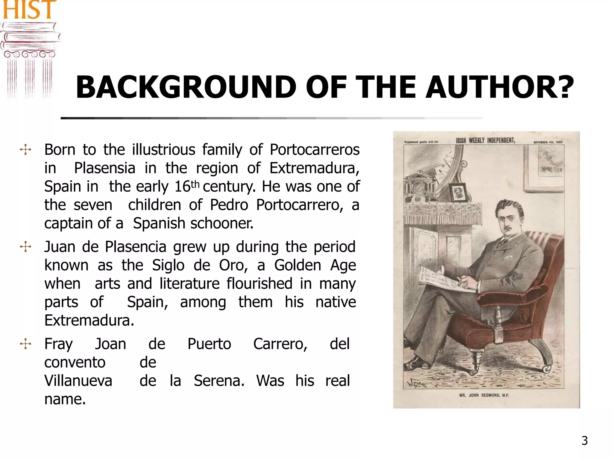 BACKGROUND OF THE AUTHOR?
3
✣ Born to the illustrious family of Portocarreros
in Plasensia in the region of Extremadura,
Spain in the early 16th century. He was one of
the seven children of Pedro Portocarrero, a
captain of a Spanish schooner.
✣ Juan de Plasencia grew up during the period
known as the Siglo de Oro, a Golden Age
when arts and literature flourished in many
parts of Spain, among them his native
Extremadura.
✣ Fray Joan de Puerto Carrero, del
convento de
Villanueva de la Serena. Was his real
name.
 