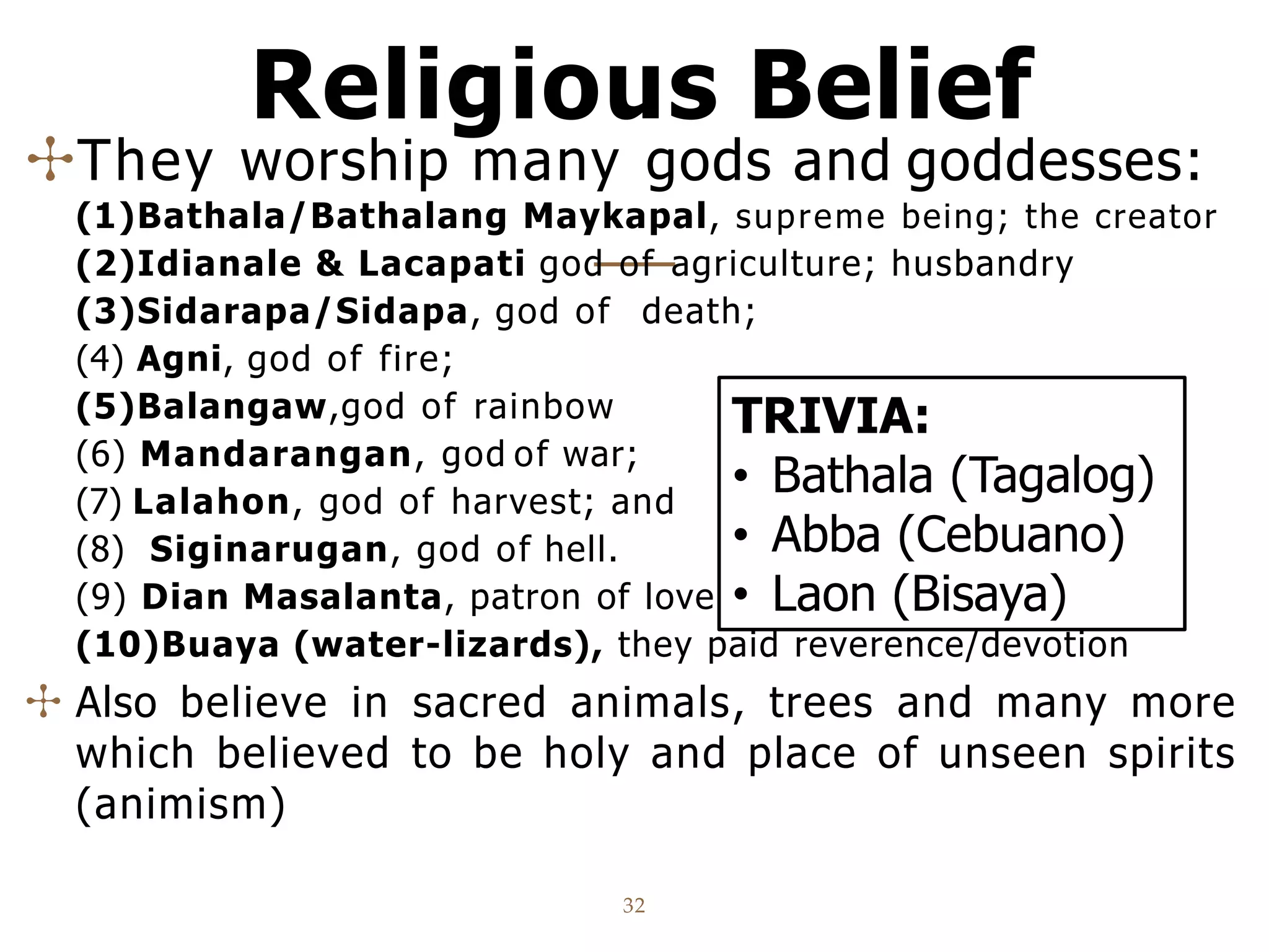 Religious Belief
32
✣They worship many gods and goddesses:
(1)Bathala/Bathalang Maykapal, supreme being; the creator
(2)Idianale & Lacapati god of agriculture; husbandry
(3)Sidarapa/Sidapa, god of death;
(4) Agni, god of fire;
(5)Balangaw,god of rainbow
(6) Mandarangan, god of war;
(7) Lalahon, god of harvest; and
(8) Siginarugan, god of hell.
(9) Dian Masalanta, patron of lovers and generations
(10)Buaya (water-lizards), they paid reverence/devotion
✣ Also believe in sacred animals, trees and many more
which believed to be holy and place of unseen spirits
(animism)
TRIVIA:
• Bathala (Tagalog)
• Abba (Cebuano)
• Laon (Bisaya)
 