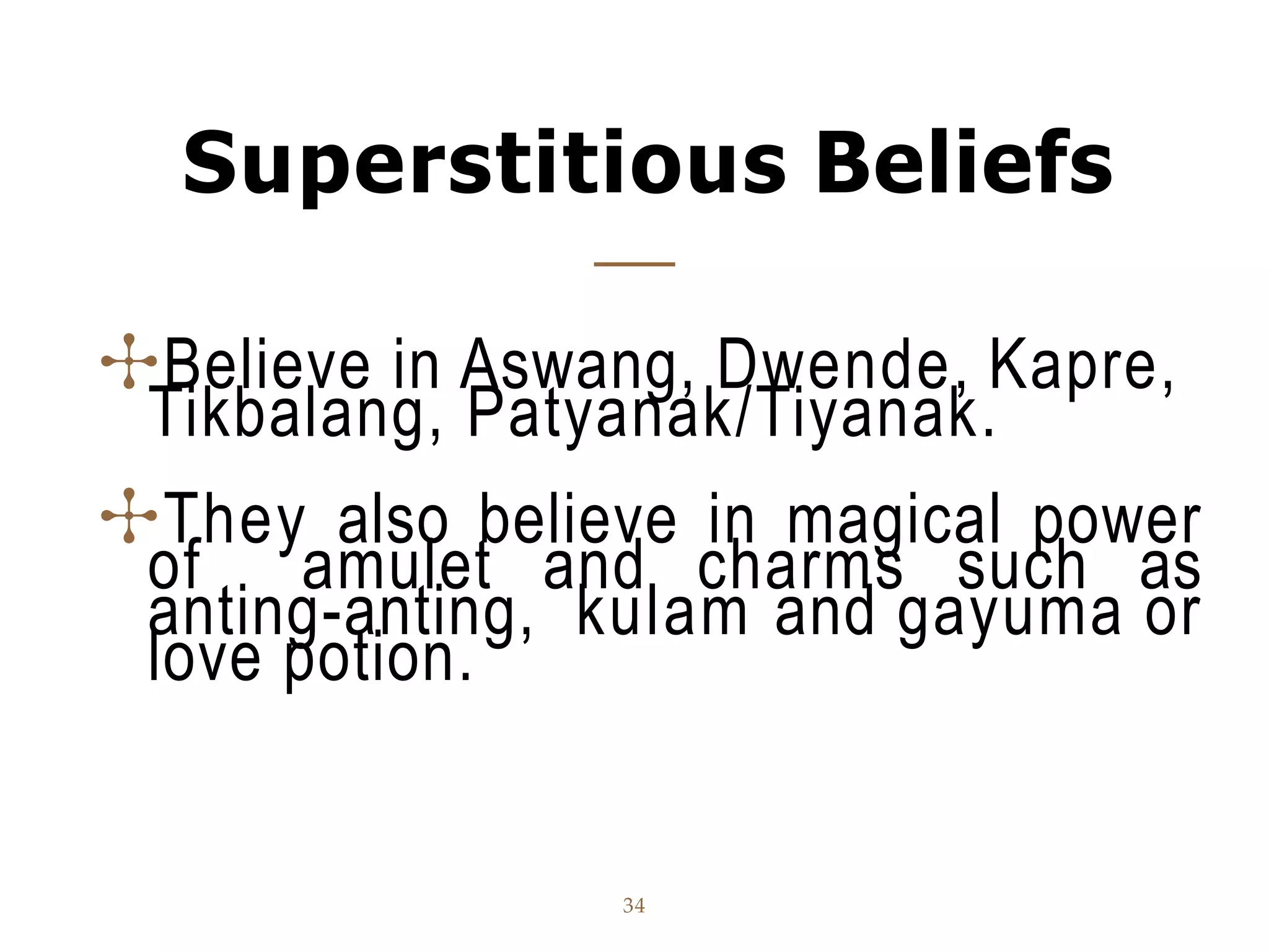 Superstitious Beliefs
34
✣Believe in Aswang, Dwende, Kapre,
Tikbalang, Patyanak/Tiyanak.
✣They also believe in magical power
of amulet and charms such as
anting-anting, kulam and gayuma or
love potion.
 
